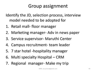 Group assignment
Identify the JD, selection process, interview
model needed to be adopted for
1. Retail mall- floor manager
2. Marketing manager- Adv in news paper
3. Service supervisor- Maruthi Center
4. Campus recruitment- team leader
5. 7 star hotel -hospitality manager
6. Multi specialty Hospital – CRM
7. Regional manager- Make my trip
HRM- jinuachan@gmail.com 44
 
