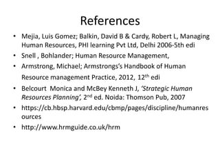 References
• Mejia, Luis Gomez; Balkin, David B & Cardy, Robert L, Managing
Human Resources, PHI learning Pvt Ltd, Delhi 2006-5th edi
• Snell , Bohlander; Human Resource Management,
• Armstrong, Michael; Armstrongs’s Handbook of Human
Resource management Practice, 2012, 12th edi
• Belcourt Monica and McBey Kenneth J, ‘Strategic Human
Resources Planning’, 2nd ed. Noida: Thomson Pub, 2007
• https://cb.hbsp.harvard.edu/cbmp/pages/discipline/humanres
ources
• http://www.hrmguide.co.uk/hrm
 