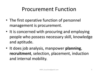 Procurement Function
• The first operative function of personnel
management is procurement.
• It is concerned with procuring and employing
people who possess necessary skill, knowledge
and aptitude.
• It does job analysis, manpower planning,
recruitment, selection, placement, induction
and internal mobility.
HRM- jinuachan@gmail.com 5
 