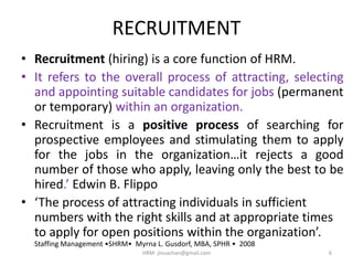 RECRUITMENT
• Recruitment (hiring) is a core function of HRM.
• It refers to the overall process of attracting, selecting
and appointing suitable candidates for jobs (permanent
or temporary) within an organization.
• Recruitment is a positive process of searching for
prospective employees and stimulating them to apply
for the jobs in the organization…it rejects a good
number of those who apply, leaving only the best to be
hired.’ Edwin B. Flippo
• ‘The process of attracting individuals in sufficient
numbers with the right skills and at appropriate times
to apply for open positions within the organization’.
Staffing Management •SHRM• Myrna L. Gusdorf, MBA, SPHR • 2008
6HRM- jinuachan@gmail.com
 