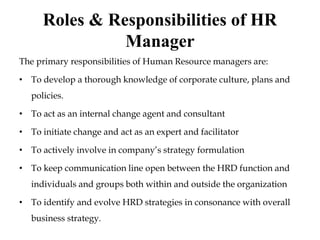 Roles & Responsibilities of HR
Manager
The primary responsibilities of Human Resource managers are:
• To develop a thorough knowledge of corporate culture, plans and
policies.
• To act as an internal change agent and consultant
• To initiate change and act as an expert and facilitator
• To actively involve in company’s strategy formulation
• To keep communication line open between the HRD function and
individuals and groups both within and outside the organization
• To identify and evolve HRD strategies in consonance with overall
business strategy.
 