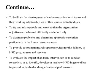 Continue…
• To facilitate the development of various organizational teams and
their working relationship with other teams and individuals.
• To try and relate people and work so that the organization
objectives are achieved efficiently and effectively.
• To diagnose problems and determine appropriate solution
particularly in the human resource areas.
• To provide co-ordination and support services for the delivery of
HRD programmes and services
• To evaluate the impact of an HRD intervention or to conduct
research so as to identify, develop or test how HRD In general has
improved individual and organizational performance.
 