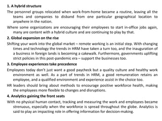 1. A hybrid structure
The personnel groups relocated when work-from-home became a routine, leaving all the
teams and companies to disband from one particular geographical location to
anywhere in the nation.
Where some organizations are encouraging their employees to start in-office jobs again,
many are content with a hybrid culture and are continuing to play by that.
2. Global expansion on the rise
Shifting your work into the global market – remote working is an initial step. With changing
times and technology the trends in HRM have taken a turn too, and the inauguration of
a business in foreign lands is becoming a cakewalk. Furthermore, governments uplifting
strict policies in this post-pandemic era – support the businesses too.
3. Employee experiences take precedence
Employees today don’t just want a good paycheck but a quality culture and healthy work
environment as well. As a part of trends in HRM, a good remuneration retains an
employee, and a qualified environment and experience assist in the choice too.
HR leaders should bring about methods to encourage positive workforce health, making
the employees more flexible to changes and disruptions.
4. Analytics gaining the front seats
With no physical human contact, tracking and measuring the work and employees became
strenuous, especially when the workforce is spread throughout the globe. Analytics is
said to play an impacting role in offering information for decision-making.
 