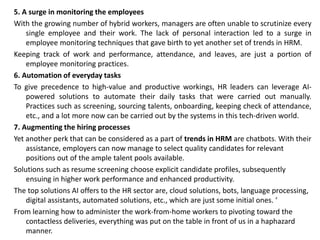 5. A surge in monitoring the employees
With the growing number of hybrid workers, managers are often unable to scrutinize every
single employee and their work. The lack of personal interaction led to a surge in
employee monitoring techniques that gave birth to yet another set of trends in HRM.
Keeping track of work and performance, attendance, and leaves, are just a portion of
employee monitoring practices.
6. Automation of everyday tasks
To give precedence to high-value and productive workings, HR leaders can leverage AI-
powered solutions to automate their daily tasks that were carried out manually.
Practices such as screening, sourcing talents, onboarding, keeping check of attendance,
etc., and a lot more now can be carried out by the systems in this tech-driven world.
7. Augmenting the hiring processes
Yet another perk that can be considered as a part of trends in HRM are chatbots. With their
assistance, employers can now manage to select quality candidates for relevant
positions out of the ample talent pools available.
Solutions such as resume screening choose explicit candidate profiles, subsequently
ensuing in higher work performance and enhanced productivity.
The top solutions AI offers to the HR sector are, cloud solutions, bots, language processing,
digital assistants, automated solutions, etc., which are just some initial ones. ‘
From learning how to administer the work-from-home workers to pivoting toward the
contactless deliveries, everything was put on the table in front of us in a haphazard
manner.
 