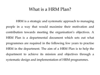 What is a HRM Plan?
HRM is a strategic and systematic approach to managing
people in a way that would maximise their motivation and
contribution towards meeting the organisation’s objectives. A
HRM Plan is a departmental document which sets out what
programmes are required in the following few years to practise
HRM in the department. The aim of a HRM Plan is to help the
department to achieve its mission and objectives through a
systematic design and implementation of HRM programmes.
 