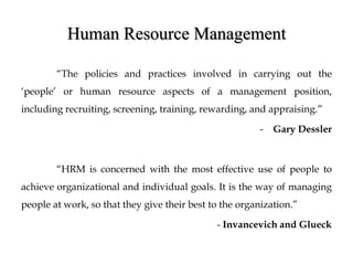 Human Resource Management
“The policies and practices involved in carrying out the
‘people’ or human resource aspects of a management position,
including recruiting, screening, training, rewarding, and appraising.”
- Gary Dessler
“HRM is concerned with the most effective use of people to
achieve organizational and individual goals. It is the way of managing
people at work, so that they give their best to the organization.”
- Invancevich and Glueck
 