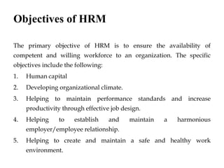 Objectives of HRM
The primary objective of HRM is to ensure the availability of
competent and willing workforce to an organization. The specific
objectives include the following:
1. Human capital
2. Developing organizational climate.
3. Helping to maintain performance standards and increase
productivity through effective job design.
4. Helping to establish and maintain a harmonious
employer/employee relationship.
5. Helping to create and maintain a safe and healthy work
environment.
 