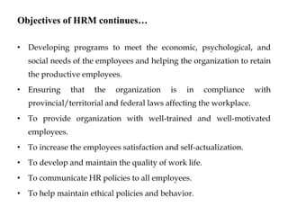Objectives of HRM continues…
• Developing programs to meet the economic, psychological, and
social needs of the employees and helping the organization to retain
the productive employees.
• Ensuring that the organization is in compliance with
provincial/territorial and federal laws affecting the workplace.
• To provide organization with well-trained and well-motivated
employees.
• To increase the employees satisfaction and self-actualization.
• To develop and maintain the quality of work life.
• To communicate HR policies to all employees.
• To help maintain ethical policies and behavior.
 
