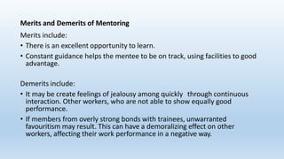 Merits and Demerits of Mentoring
Merits include:
• There is an excellent opportunity to learn.
• Constant guidance helps the mentee to be on track, using facilities to good
advantage.
Demerits include:
• It may be create feelings of jealousy among quickly through continuous
interaction. Other workers, who are not able to show equally good
performance.
• If members from overly strong bonds with trainees, unwarranted
favouritism may result. This can have a demoralizing effect on other
workers, affecting their work performance in a negative way.
 