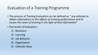 Evaluation of a Training Programme
• The process of Training Evaluation can be defined as “ any attempt to
obtain information on the effects of training performance and to
assess the value of training in the light of that information”
• Five levels of Evaluation :
1) Reactions
2) Learning
3) Job Behavior
4) Organization
5) Ultimate Value
 