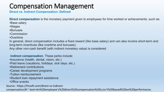 Compensation Management
Direct vs. Indirect Compensation: Defined
Direct compensation is the monetary payment given to employees for time worked or achievements, such as:
•Base salary
•Wages
•Bonuses
•Commission
•Overtime
In general, direct compensation includes a fixed reward (like base salary) and can also involve short-term and
long-term incentives (like overtime and bonuses).
Any other non-cash benefit (with indirect monetary value) is considered
indirect compensation. These perks include:
•Insurance (health, dental, vision, etc.)
•Paid leave (vacations, holidays, sick days, etc.)
•Retirement contributions
•Career development programs
•Tuition reimbursement
•Student loan repayment assistance
•Office snacks
Source : https://hrsoft.com/direct-vs-indirect-
compensation/#:~:text=An%20employee's%20direct%20compensation%20is,isn't%20based%20on%20performance.
 