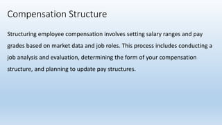 Compensation Structure
Structuring employee compensation involves setting salary ranges and pay
grades based on market data and job roles. This process includes conducting a
job analysis and evaluation, determining the form of your compensation
structure, and planning to update pay structures.
 