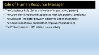 Role of Human Resource Manager
• The Conscience Role (Ethics and value of organization/ person)
• The Counsellor (Employee disappointed with job, personal problems)
• The Mediator (Mediator between employee and management)
• The Spokesman (Speak on behalf of employee/organization)
• The Problem-solver (HRM related issues solving)
 