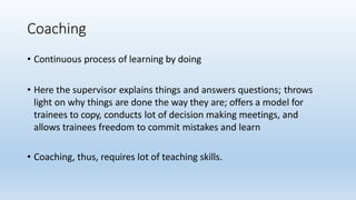 Coaching
• Continuous process of learning by doing
• Here the supervisor explains things and answers questions; throws
light on why things are done the way they are; offers a model for
trainees to copy, conducts lot of decision making meetings, and
allows trainees freedom to commit mistakes and learn
• Coaching, thus, requires lot of teaching skills.
 