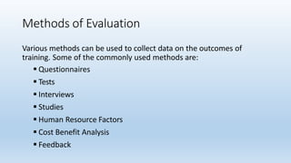 Methods of Evaluation
Various methods can be used to collect data on the outcomes of
training. Some of the commonly used methods are:
 Questionnaires
 Tests
 Interviews
 Studies
 Human Resource Factors
 Cost Benefit Analysis
 Feedback
 
