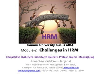 HRM
Kannur University 2017-19 MBA
Module-2 Challenges in HRM
Competitive Challenges- Work force Diversity- Protean careers- Moonlighting
Jinuachan Vadakkemulanjanal
Vimal Jyothi Institute of Management & Research,
Chemperi PO, Kannur Dr , Kerala-670632 www.vjim.ac.in
jinuachan@gmail.com; +91-9447373415; 04602213399; 2212240
 