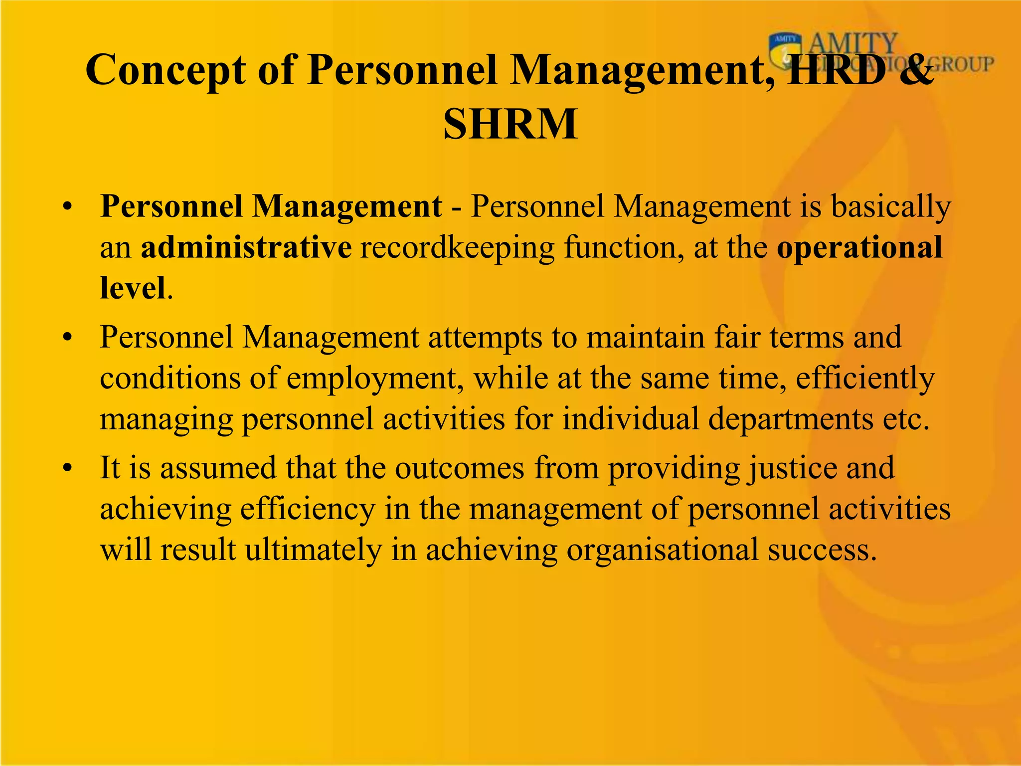 Concept of Personnel Management, HRD &
                  SHRM
• Personnel Management - Personnel Management is basically
  an administrative recordkeeping function, at the operational
  level.
• Personnel Management attempts to maintain fair terms and
  conditions of employment, while at the same time, efficiently
  managing personnel activities for individual departments etc.
• It is assumed that the outcomes from providing justice and
  achieving efficiency in the management of personnel activities
  will result ultimately in achieving organisational success.
 