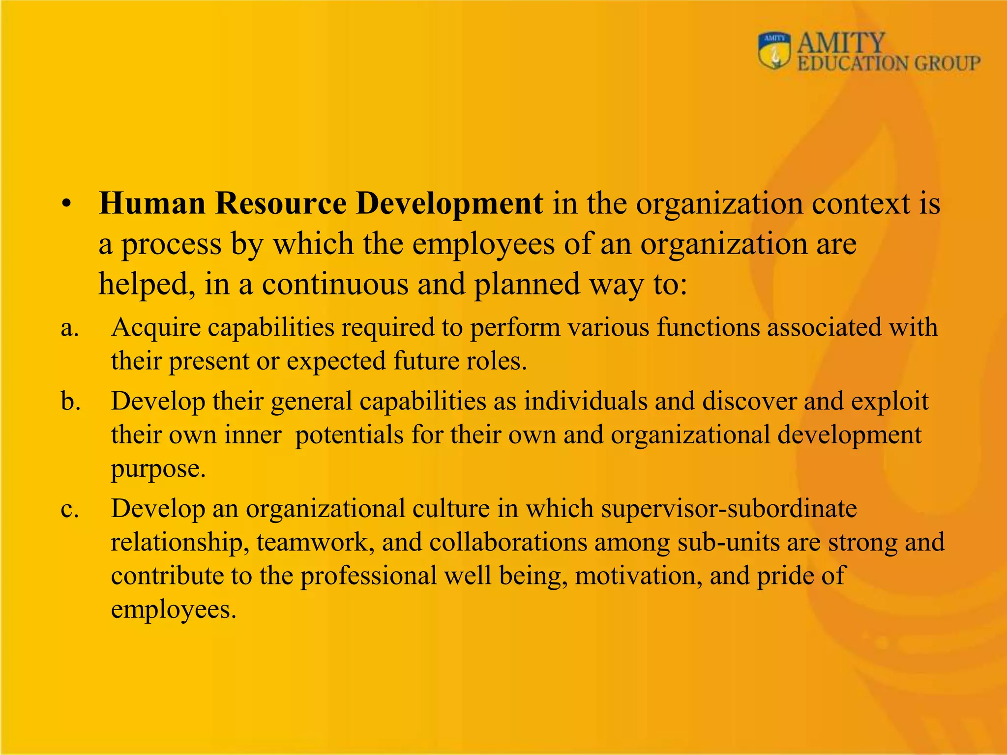 • Human Resource Development in the organization context is
  a process by which the employees of an organization are
  helped, in a continuous and planned way to:
a.   Acquire capabilities required to perform various functions associated with
     their present or expected future roles.
b.   Develop their general capabilities as individuals and discover and exploit
     their own inner potentials for their own and organizational development
     purpose.
c.   Develop an organizational culture in which supervisor-subordinate
     relationship, teamwork, and collaborations among sub-units are strong and
     contribute to the professional well being, motivation, and pride of
     employees.
 