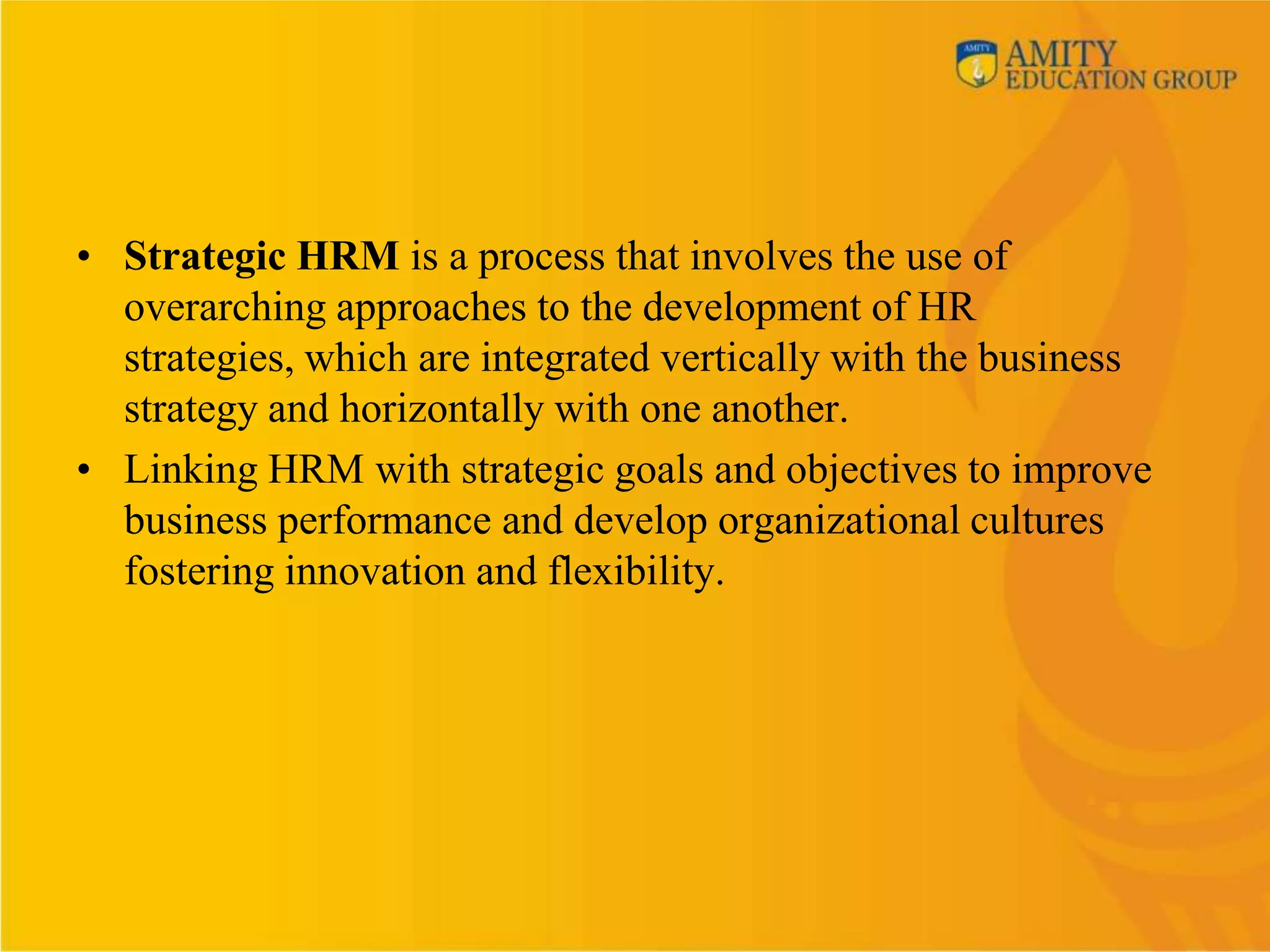 • Strategic HRM is a process that involves the use of
  overarching approaches to the development of HR
  strategies, which are integrated vertically with the business
  strategy and horizontally with one another.
• Linking HRM with strategic goals and objectives to improve
  business performance and develop organizational cultures
  fostering innovation and flexibility.
 