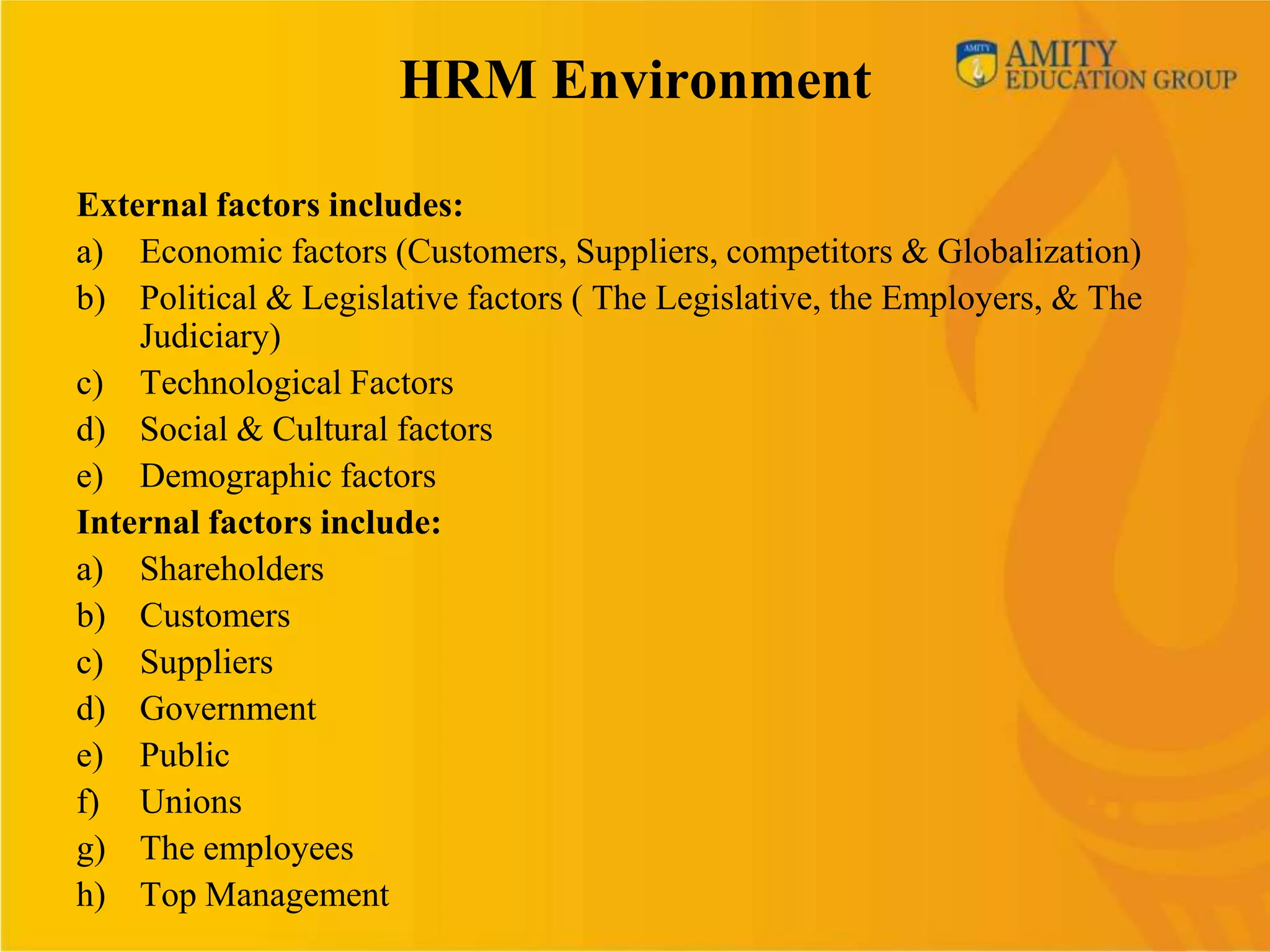 HRM Environment

External factors includes:
a) Economic factors (Customers, Suppliers, competitors & Globalization)
b) Political & Legislative factors ( The Legislative, the Employers, & The
    Judiciary)
c) Technological Factors
d) Social & Cultural factors
e) Demographic factors
Internal factors include:
a) Shareholders
b) Customers
c) Suppliers
d) Government
e) Public
f) Unions
g) The employees
h) Top Management
 
