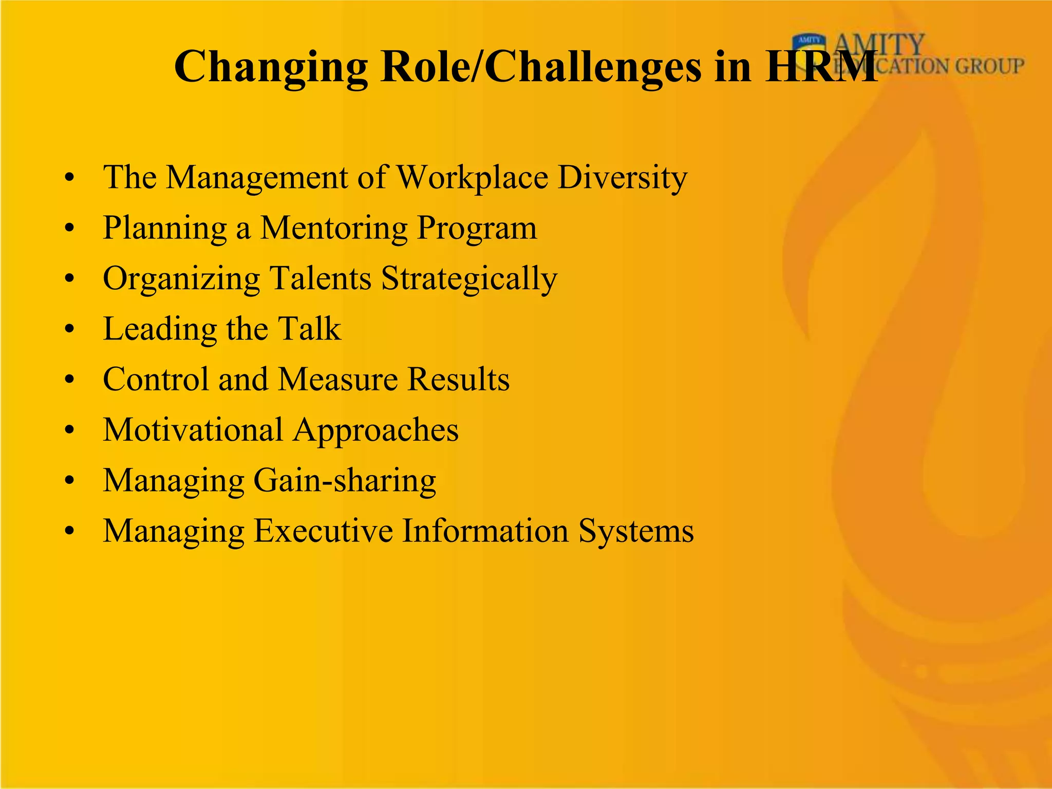 Changing Role/Challenges in HRM

•   The Management of Workplace Diversity
•   Planning a Mentoring Program
•   Organizing Talents Strategically
•   Leading the Talk
•   Control and Measure Results
•   Motivational Approaches
•   Managing Gain-sharing
•   Managing Executive Information Systems
 