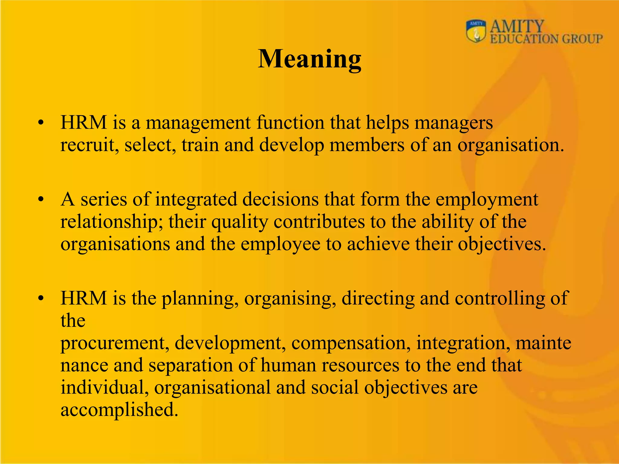 Meaning

• HRM is a management function that helps managers
  recruit, select, train and develop members of an organisation.

• A series of integrated decisions that form the employment
  relationship; their quality contributes to the ability of the
  organisations and the employee to achieve their objectives.

• HRM is the planning, organising, directing and controlling of
  the
  procurement, development, compensation, integration, mainte
  nance and separation of human resources to the end that
  individual, organisational and social objectives are
  accomplished.
 
