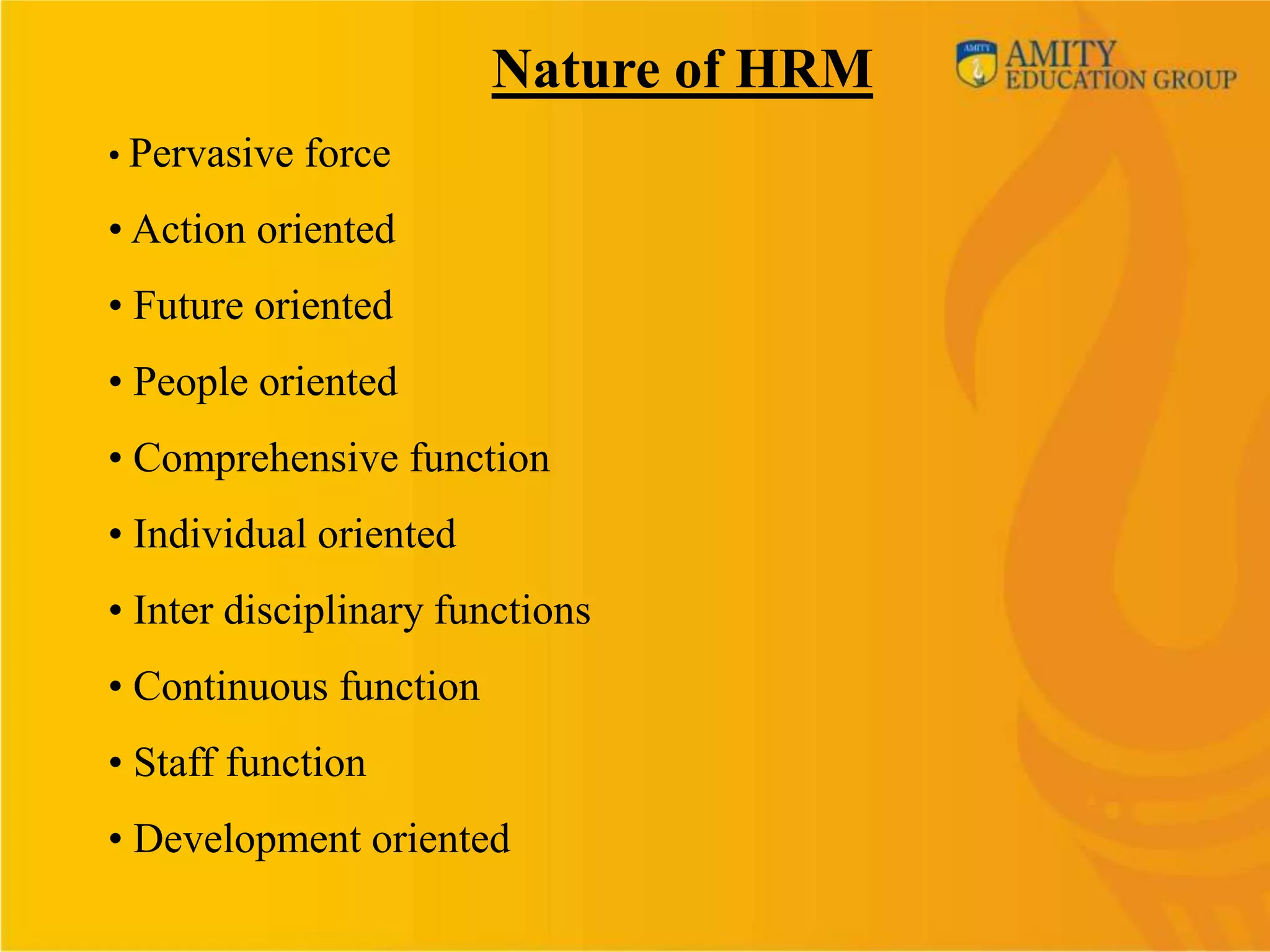 Nature of HRM
• Pervasive force

• Action oriented
• Future oriented
• People oriented
• Comprehensive function
• Individual oriented
• Inter disciplinary functions
• Continuous function
• Staff function
• Development oriented
 