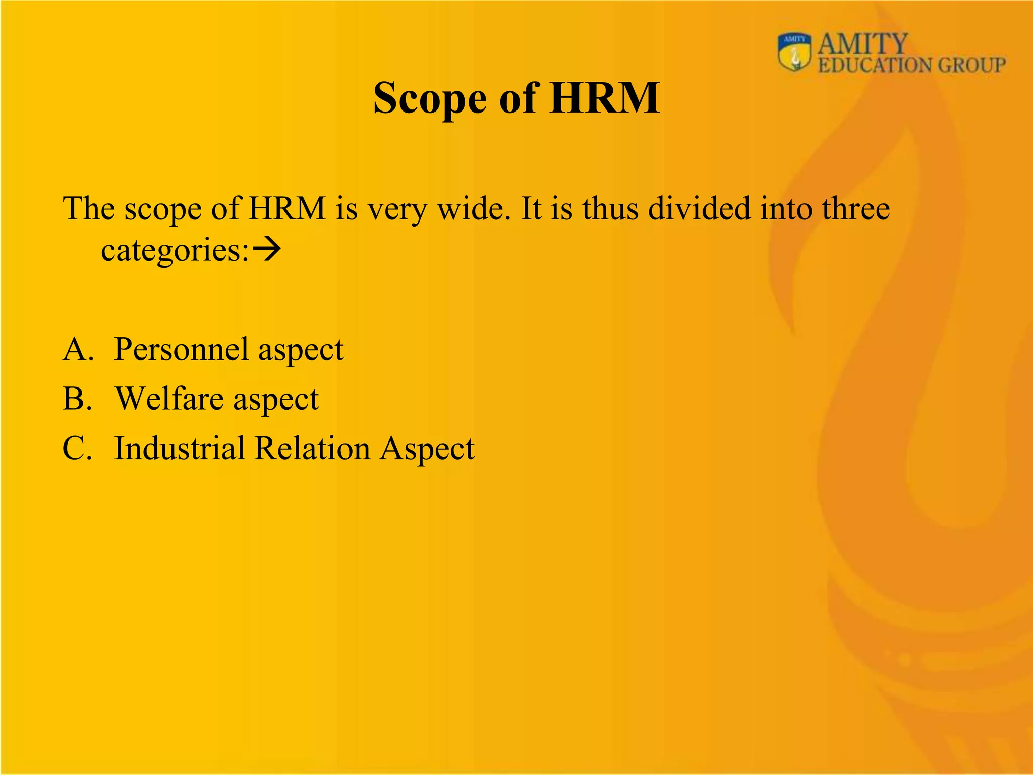 Scope of HRM

The scope of HRM is very wide. It is thus divided into three
  categories:

A. Personnel aspect
B. Welfare aspect
C. Industrial Relation Aspect
 