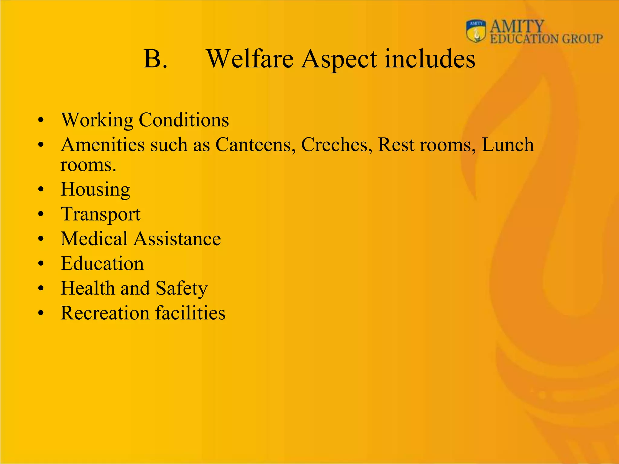 B.     Welfare Aspect includes

• Working Conditions
• Amenities such as Canteens, Creches, Rest rooms, Lunch
  rooms.
• Housing
• Transport
• Medical Assistance
• Education
• Health and Safety
• Recreation facilities
 
