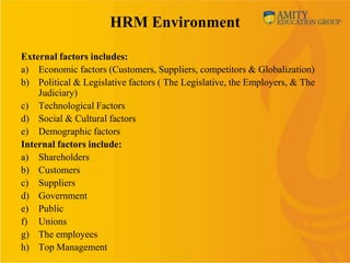 HRM Environment

External factors includes:
a) Economic factors (Customers, Suppliers, competitors & Globalization)
b) Political & Legislative factors ( The Legislative, the Employers, & The
    Judiciary)
c) Technological Factors
d) Social & Cultural factors
e) Demographic factors
Internal factors include:
a) Shareholders
b) Customers
c) Suppliers
d) Government
e) Public
f) Unions
g) The employees
h) Top Management
 