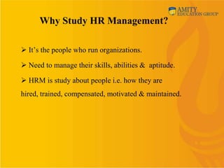 Why Study HR Management?

 It’s the people who run organizations.

 Need to manage their skills, abilities & aptitude.

 HRM is study about people i.e. how they are
hired, trained, compensated, motivated & maintained.
 