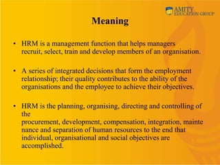 Meaning

• HRM is a management function that helps managers
  recruit, select, train and develop members of an organisation.

• A series of integrated decisions that form the employment
  relationship; their quality contributes to the ability of the
  organisations and the employee to achieve their objectives.

• HRM is the planning, organising, directing and controlling of
  the
  procurement, development, compensation, integration, mainte
  nance and separation of human resources to the end that
  individual, organisational and social objectives are
  accomplished.
 