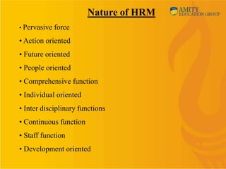 Nature of HRM
• Pervasive force

• Action oriented
• Future oriented
• People oriented
• Comprehensive function
• Individual oriented
• Inter disciplinary functions
• Continuous function
• Staff function
• Development oriented
 