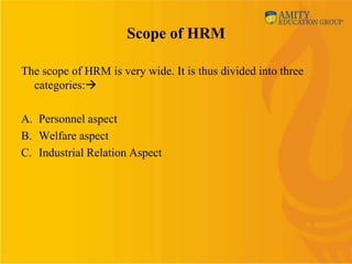 Scope of HRM

The scope of HRM is very wide. It is thus divided into three
  categories:

A. Personnel aspect
B. Welfare aspect
C. Industrial Relation Aspect
 