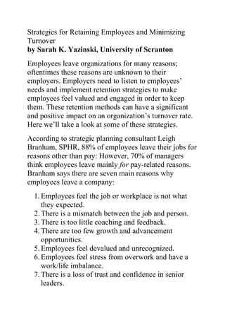 Strategies for Retaining Employees and Minimizing
Turnover
by Sarah K. Yazinski, University of Scranton
Employees leave organizations for many reasons;
oftentimes these reasons are unknown to their
employers. Employers need to listen to employees’
needs and implement retention strategies to make
employees feel valued and engaged in order to keep
them. These retention methods can have a significant
and positive impact on an organization’s turnover rate.
Here we’ll take a look at some of these strategies.
According to strategic planning consultant Leigh
Branham, SPHR, 88% of employees leave their jobs for
reasons other than pay: However, 70% of managers
think employees leave mainly for pay-related reasons.
Branham says there are seven main reasons why
employees leave a company:
  1. Employees feel the job or workplace is not what
     they expected.
  2. There is a mismatch between the job and person.
  3. There is too little coaching and feedback.
  4. There are too few growth and advancement
     opportunities.
  5. Employees feel devalued and unrecognized.
  6. Employees feel stress from overwork and have a
     work/life imbalance.
  7. There is a loss of trust and confidence in senior
     leaders.
 
