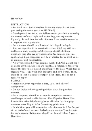 HRMN300
INSTRUCTIONS:
· Respond to all four questions below on a new, blank word
processing document (such as MS Word).
· Develop each answer to the fullest extent possible, discussing
the nuances of each topic and presenting your arguments
logically. In addition, include citations from outside resources
to support your arguments.
· Each answer should be robust and developed in-depth.
· You are expected to demonstrate critical thinking skills as
well as an understanding of the issues identified. Some
questions may also require personal reflection and practical
application Your responses will be evaluated for content as well
as grammar and punctuation.
· All writing must be your original work. PLEASE do not copy
or quote anything. Sources are just that, a reference. Once you
locate the information, read and interpret the data. What does it
mean to you? Type your own thoughts and own words. Then,
include in-text citations to support your ideas. This is not a
research paper.
FORMAT:
· Include a Cover Page with Name, Date, and Title of
Assignment.
· Do not include the original question, only the question
number.
· Each response should be written in complete sentences,
double-spaced and spell-checked. Use 12-point Times New
Roman font with 1-inch margins on all sides. Include page
numbers according to APA formatting guidelines.
· In addition, you will want to include citations in APA format
at the end of each answer. Include a minimum of 3 references
for each answer. References should not be older than 5 years.
Question 1:
 