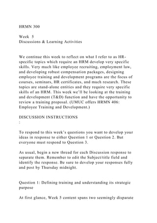 HRMN 300
Week 5
Discussions & Learning Activities
We continue this week to reflect on what I refer to as HR-
specific topics which require an HRM develop very specific
skills. Very much like employee recruiting, employment law,
and developing robust compensation packages, designing
employee training and development programs are the focus of
courses, seminars, HR certificates, and much research. These
topics are stand-alone entities and they require very specific
skills of an HRM. This week we’ll be looking at the training
and development (T&D) function and have the opportunity to
review a training proposal. (UMUC offers HRMN 406:
Employee Training and Development.)
DISCUSSION INSTRUCTIONS
:
To respond to this week’s questions you want to develop your
ideas in response to either Question 1 or Question 2. But
everyone must respond to Question 3.
As usual, begin a new thread for each Discussion response to
separate them. Remember to edit the Subject/title field and
identify the response. Be sure to develop your responses fully
and post by Thursday midnight.
Question 1: Defining training and understanding its strategic
purpose
At first glance, Week 5 content spans two seemingly disparate
 