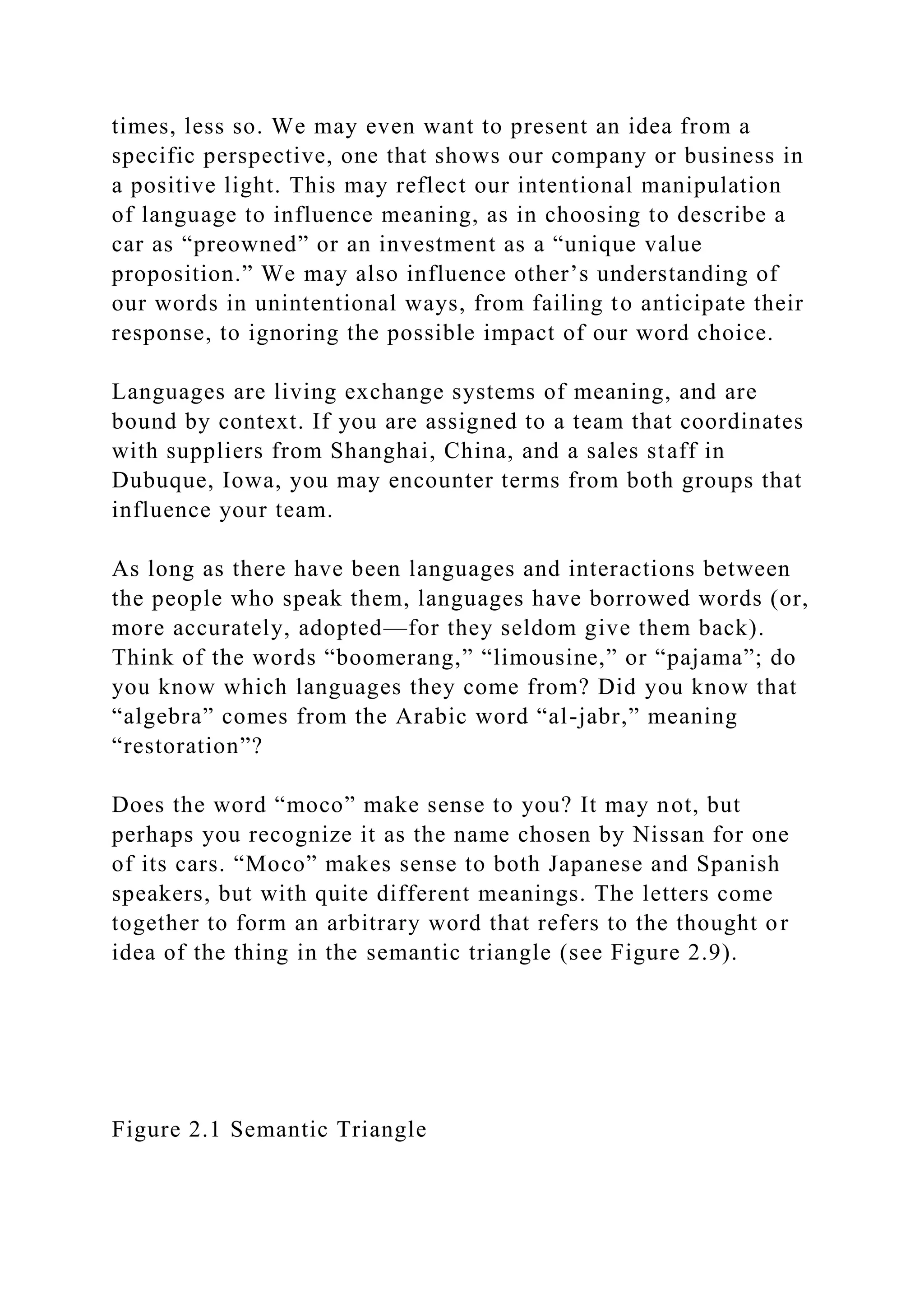 times, less so. We may even want to present an idea from a
specific perspective, one that shows our company or business in
a positive light. This may reflect our intentional manipulation
of language to influence meaning, as in choosing to describe a
car as “preowned” or an investment as a “unique value
proposition.” We may also influence other’s understanding of
our words in unintentional ways, from failing to anticipate their
response, to ignoring the possible impact of our word choice.
Languages are living exchange systems of meaning, and are
bound by context. If you are assigned to a team that coordinates
with suppliers from Shanghai, China, and a sales staff in
Dubuque, Iowa, you may encounter terms from both groups that
influence your team.
As long as there have been languages and interactions between
the people who speak them, languages have borrowed words (or,
more accurately, adopted—for they seldom give them back).
Think of the words “boomerang,” “limousine,” or “pajama”; do
you know which languages they come from? Did you know that
“algebra” comes from the Arabic word “al-jabr,” meaning
“restoration”?
Does the word “moco” make sense to you? It may not, but
perhaps you recognize it as the name chosen by Nissan for one
of its cars. “Moco” makes sense to both Japanese and Spanish
speakers, but with quite different meanings. The letters come
together to form an arbitrary word that refers to the thought or
idea of the thing in the semantic triangle (see Figure 2.9).
Figure 2.1 Semantic Triangle
 