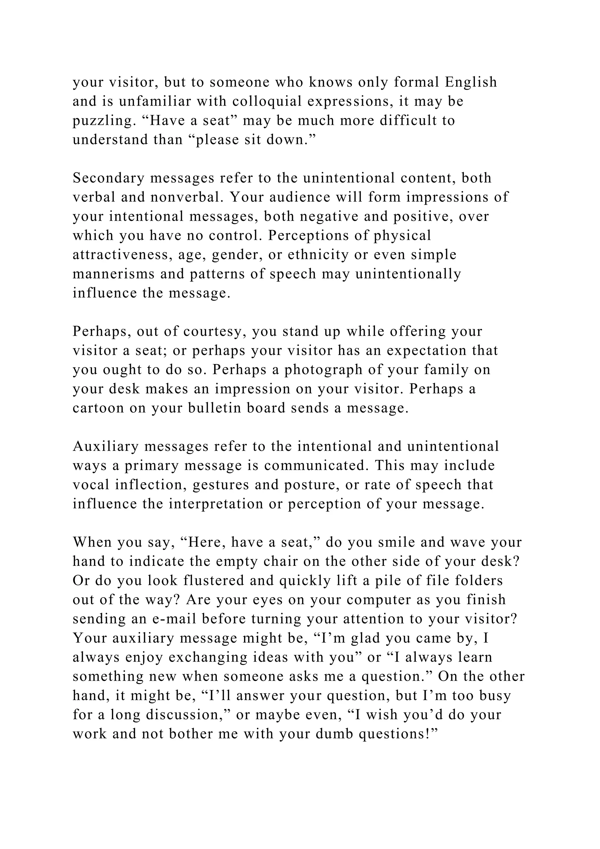 your visitor, but to someone who knows only formal English
and is unfamiliar with colloquial expressions, it may be
puzzling. “Have a seat” may be much more difficult to
understand than “please sit down.”
Secondary messages refer to the unintentional content, both
verbal and nonverbal. Your audience will form impressions of
your intentional messages, both negative and positive, over
which you have no control. Perceptions of physical
attractiveness, age, gender, or ethnicity or even simple
mannerisms and patterns of speech may unintentionally
influence the message.
Perhaps, out of courtesy, you stand up while offering your
visitor a seat; or perhaps your visitor has an expectation that
you ought to do so. Perhaps a photograph of your family on
your desk makes an impression on your visitor. Perhaps a
cartoon on your bulletin board sends a message.
Auxiliary messages refer to the intentional and unintentional
ways a primary message is communicated. This may include
vocal inflection, gestures and posture, or rate of speech that
influence the interpretation or perception of your message.
When you say, “Here, have a seat,” do you smile and wave your
hand to indicate the empty chair on the other side of your desk?
Or do you look flustered and quickly lift a pile of file folders
out of the way? Are your eyes on your computer as you finish
sending an e-mail before turning your attention to your visitor?
Your auxiliary message might be, “I’m glad you came by, I
always enjoy exchanging ideas with you” or “I always learn
something new when someone asks me a question.” On the other
hand, it might be, “I’ll answer your question, but I’m too busy
for a long discussion,” or maybe even, “I wish you’d do your
work and not bother me with your dumb questions!”
 