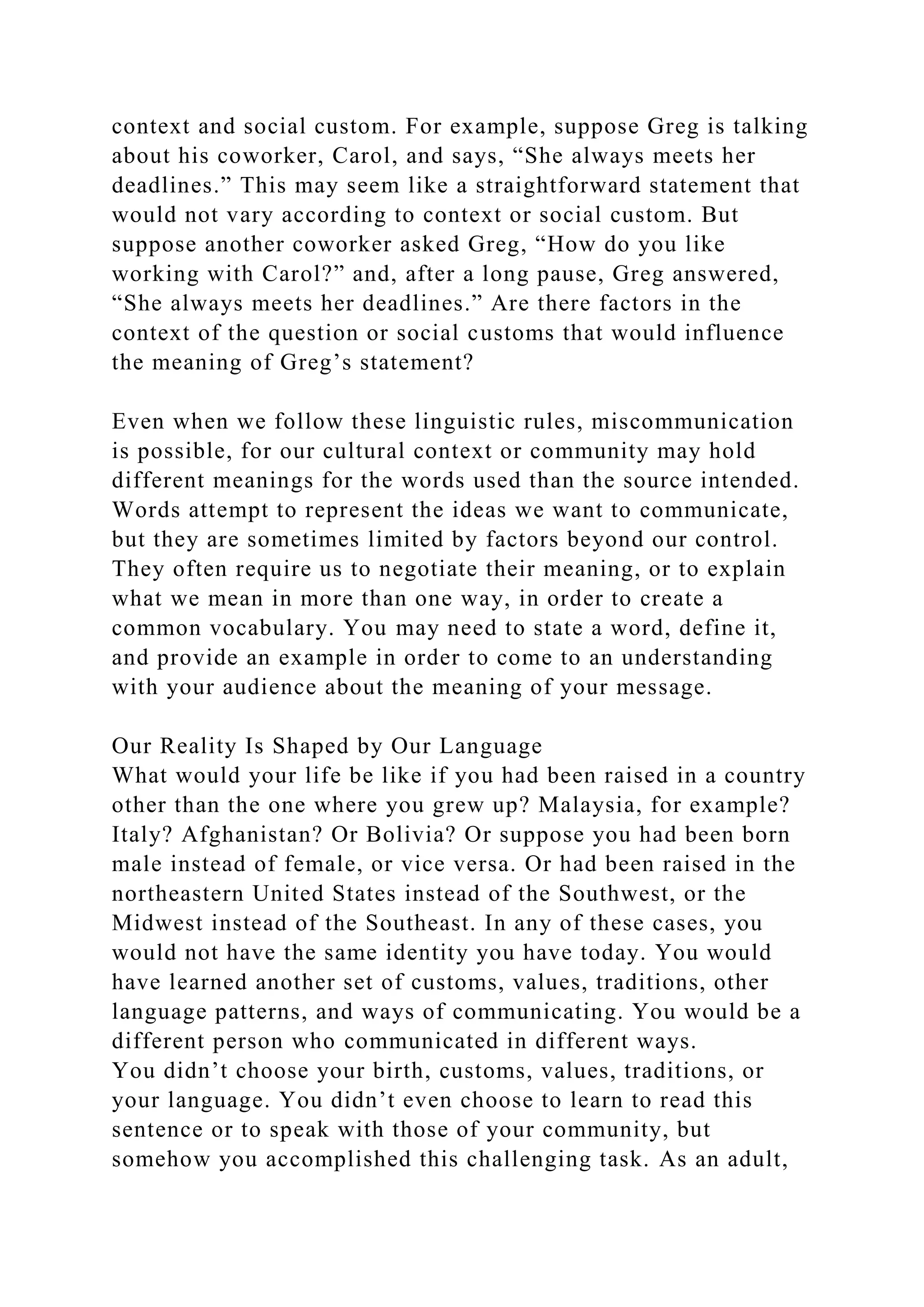 context and social custom. For example, suppose Greg is talking
about his coworker, Carol, and says, “She always meets her
deadlines.” This may seem like a straightforward statement that
would not vary according to context or social custom. But
suppose another coworker asked Greg, “How do you like
working with Carol?” and, after a long pause, Greg answered,
“She always meets her deadlines.” Are there factors in the
context of the question or social customs that would influence
the meaning of Greg’s statement?
Even when we follow these linguistic rules, miscommunication
is possible, for our cultural context or community may hold
different meanings for the words used than the source intended.
Words attempt to represent the ideas we want to communicate,
but they are sometimes limited by factors beyond our control.
They often require us to negotiate their meaning, or to explain
what we mean in more than one way, in order to create a
common vocabulary. You may need to state a word, define it,
and provide an example in order to come to an understanding
with your audience about the meaning of your message.
Our Reality Is Shaped by Our Language
What would your life be like if you had been raised in a country
other than the one where you grew up? Malaysia, for example?
Italy? Afghanistan? Or Bolivia? Or suppose you had been born
male instead of female, or vice versa. Or had been raised in the
northeastern United States instead of the Southwest, or the
Midwest instead of the Southeast. In any of these cases, you
would not have the same identity you have today. You would
have learned another set of customs, values, traditions, other
language patterns, and ways of communicating. You would be a
different person who communicated in different ways.
You didn’t choose your birth, customs, values, traditions, or
your language. You didn’t even choose to learn to read this
sentence or to speak with those of your community, but
somehow you accomplished this challenging task. As an adult,
 