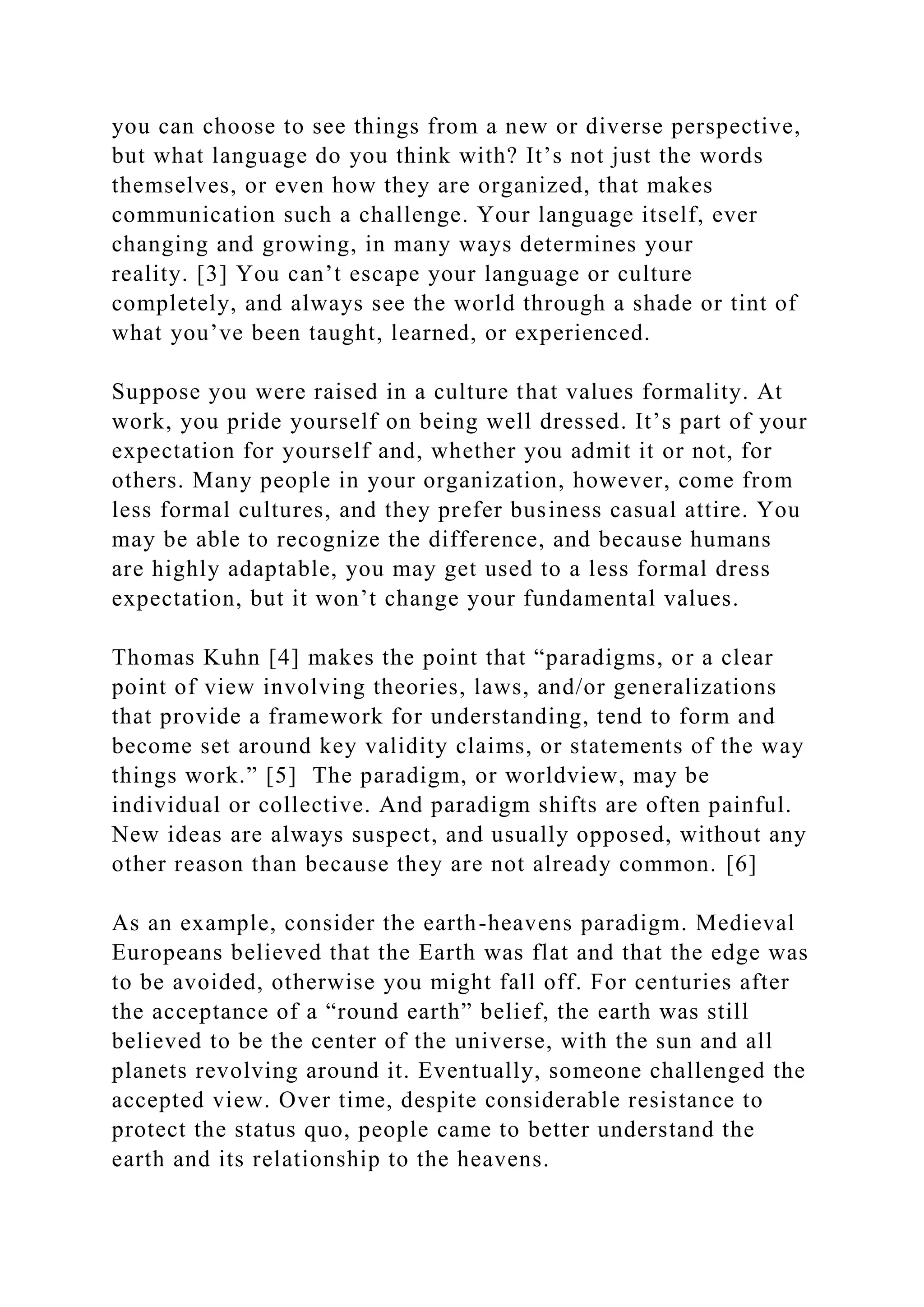 you can choose to see things from a new or diverse perspective,
but what language do you think with? It’s not just the words
themselves, or even how they are organized, that makes
communication such a challenge. Your language itself, ever
changing and growing, in many ways determines your
reality. [3] You can’t escape your language or culture
completely, and always see the world through a shade or tint of
what you’ve been taught, learned, or experienced.
Suppose you were raised in a culture that values formality. At
work, you pride yourself on being well dressed. It’s part of your
expectation for yourself and, whether you admit it or not, for
others. Many people in your organization, however, come from
less formal cultures, and they prefer business casual attire. You
may be able to recognize the difference, and because humans
are highly adaptable, you may get used to a less formal dress
expectation, but it won’t change your fundamental values.
Thomas Kuhn [4] makes the point that “paradigms, or a clear
point of view involving theories, laws, and/or generalizations
that provide a framework for understanding, tend to form and
become set around key validity claims, or statements of the way
things work.” [5] The paradigm, or worldview, may be
individual or collective. And paradigm shifts are often painful.
New ideas are always suspect, and usually opposed, without any
other reason than because they are not already common. [6]
As an example, consider the earth-heavens paradigm. Medieval
Europeans believed that the Earth was flat and that the edge was
to be avoided, otherwise you might fall off. For centuries after
the acceptance of a “round earth” belief, the earth was still
believed to be the center of the universe, with the sun and all
planets revolving around it. Eventually, someone challenged the
accepted view. Over time, despite considerable resistance to
protect the status quo, people came to better understand the
earth and its relationship to the heavens.
 