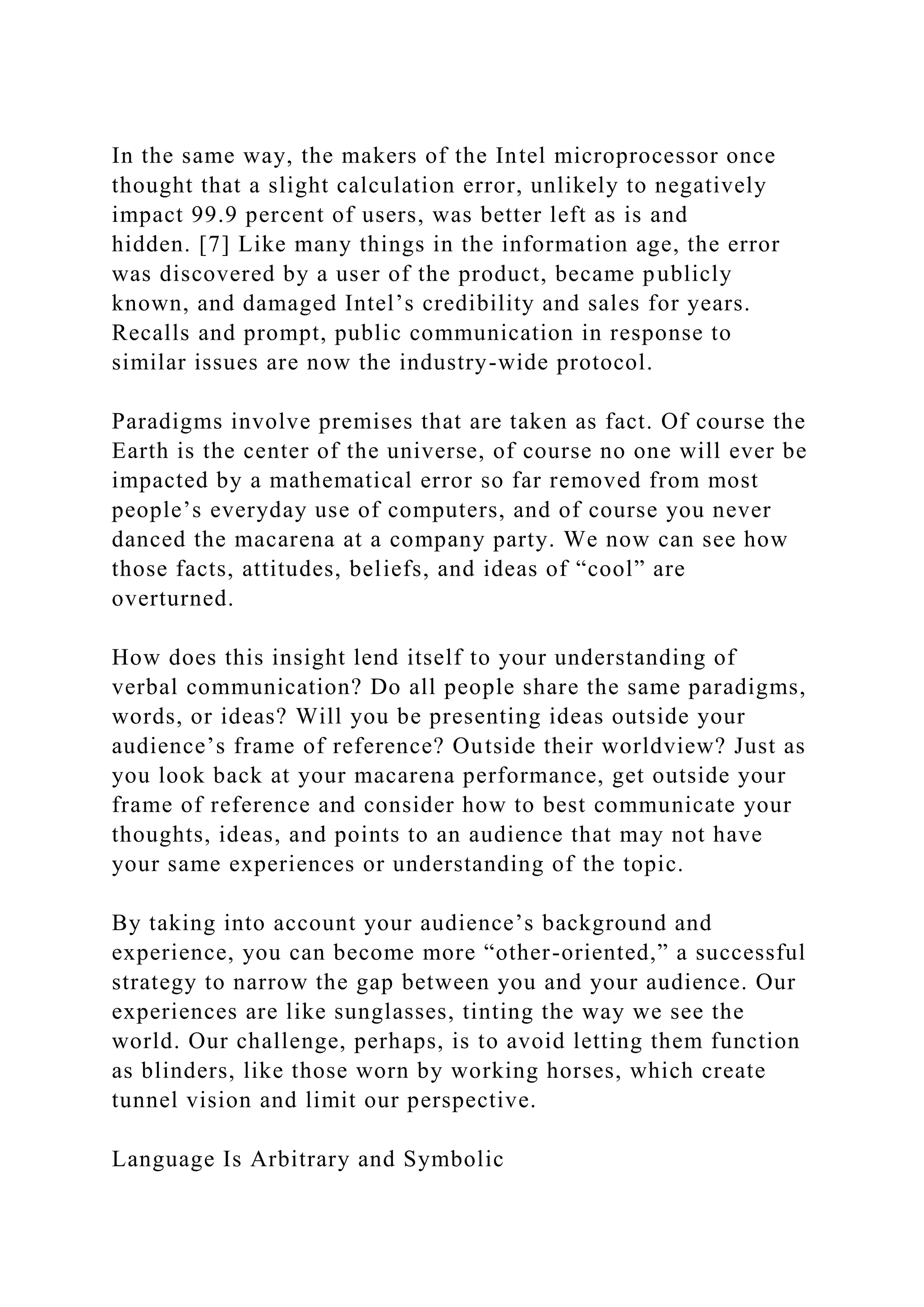 In the same way, the makers of the Intel microprocessor once
thought that a slight calculation error, unlikely to negatively
impact 99.9 percent of users, was better left as is and
hidden. [7] Like many things in the information age, the error
was discovered by a user of the product, became publicly
known, and damaged Intel’s credibility and sales for years.
Recalls and prompt, public communication in response to
similar issues are now the industry-wide protocol.
Paradigms involve premises that are taken as fact. Of course the
Earth is the center of the universe, of course no one will ever be
impacted by a mathematical error so far removed from most
people’s everyday use of computers, and of course you never
danced the macarena at a company party. We now can see how
those facts, attitudes, beliefs, and ideas of “cool” are
overturned.
How does this insight lend itself to your understanding of
verbal communication? Do all people share the same paradigms,
words, or ideas? Will you be presenting ideas outside your
audience’s frame of reference? Outside their worldview? Just as
you look back at your macarena performance, get outside your
frame of reference and consider how to best communicate your
thoughts, ideas, and points to an audience that may not have
your same experiences or understanding of the topic.
By taking into account your audience’s background and
experience, you can become more “other-oriented,” a successful
strategy to narrow the gap between you and your audience. Our
experiences are like sunglasses, tinting the way we see the
world. Our challenge, perhaps, is to avoid letting them function
as blinders, like those worn by working horses, which create
tunnel vision and limit our perspective.
Language Is Arbitrary and Symbolic
 