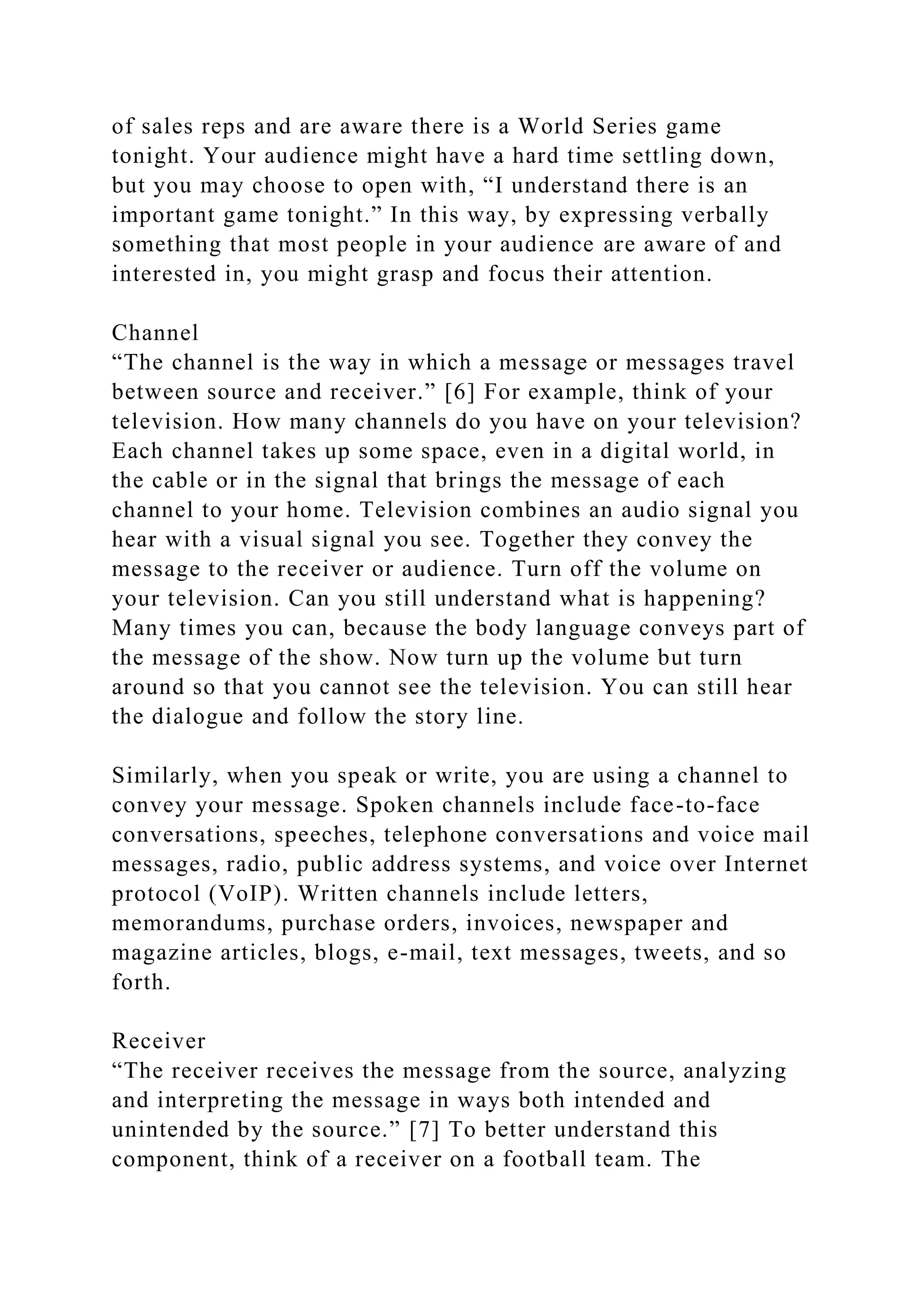 of sales reps and are aware there is a World Series game
tonight. Your audience might have a hard time settling down,
but you may choose to open with, “I understand there is an
important game tonight.” In this way, by expressing verbally
something that most people in your audience are aware of and
interested in, you might grasp and focus their attention.
Channel
“The channel is the way in which a message or messages travel
between source and receiver.” [6] For example, think of your
television. How many channels do you have on your television?
Each channel takes up some space, even in a digital world, in
the cable or in the signal that brings the message of each
channel to your home. Television combines an audio signal you
hear with a visual signal you see. Together they convey the
message to the receiver or audience. Turn off the volume on
your television. Can you still understand what is happening?
Many times you can, because the body language conveys part of
the message of the show. Now turn up the volume but turn
around so that you cannot see the television. You can still hear
the dialogue and follow the story line.
Similarly, when you speak or write, you are using a channel to
convey your message. Spoken channels include face-to-face
conversations, speeches, telephone conversations and voice mail
messages, radio, public address systems, and voice over Internet
protocol (VoIP). Written channels include letters,
memorandums, purchase orders, invoices, newspaper and
magazine articles, blogs, e-mail, text messages, tweets, and so
forth.
Receiver
“The receiver receives the message from the source, analyzing
and interpreting the message in ways both intended and
unintended by the source.” [7] To better understand this
component, think of a receiver on a football team. The
 