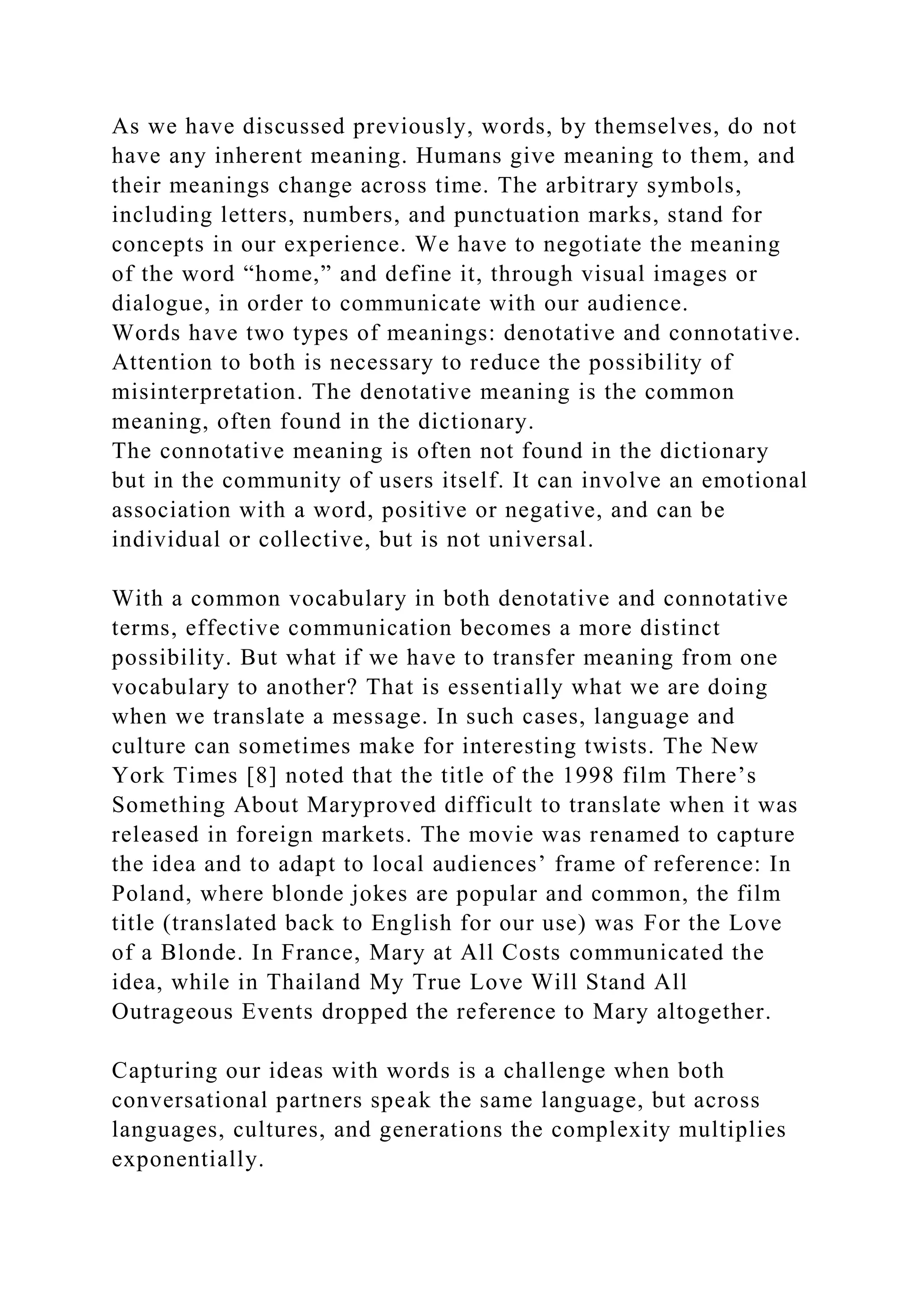 As we have discussed previously, words, by themselves, do not
have any inherent meaning. Humans give meaning to them, and
their meanings change across time. The arbitrary symbols,
including letters, numbers, and punctuation marks, stand for
concepts in our experience. We have to negotiate the meaning
of the word “home,” and define it, through visual images or
dialogue, in order to communicate with our audience.
Words have two types of meanings: denotative and connotative.
Attention to both is necessary to reduce the possibility of
misinterpretation. The denotative meaning is the common
meaning, often found in the dictionary.
The connotative meaning is often not found in the dictionary
but in the community of users itself. It can involve an emotional
association with a word, positive or negative, and can be
individual or collective, but is not universal.
With a common vocabulary in both denotative and connotative
terms, effective communication becomes a more distinct
possibility. But what if we have to transfer meaning from one
vocabulary to another? That is essentially what we are doing
when we translate a message. In such cases, language and
culture can sometimes make for interesting twists. The New
York Times [8] noted that the title of the 1998 film There’s
Something About Maryproved difficult to translate when it was
released in foreign markets. The movie was renamed to capture
the idea and to adapt to local audiences’ frame of reference: In
Poland, where blonde jokes are popular and common, the film
title (translated back to English for our use) was For the Love
of a Blonde. In France, Mary at All Costs communicated the
idea, while in Thailand My True Love Will Stand All
Outrageous Events dropped the reference to Mary altogether.
Capturing our ideas with words is a challenge when both
conversational partners speak the same language, but across
languages, cultures, and generations the complexity multiplies
exponentially.
 