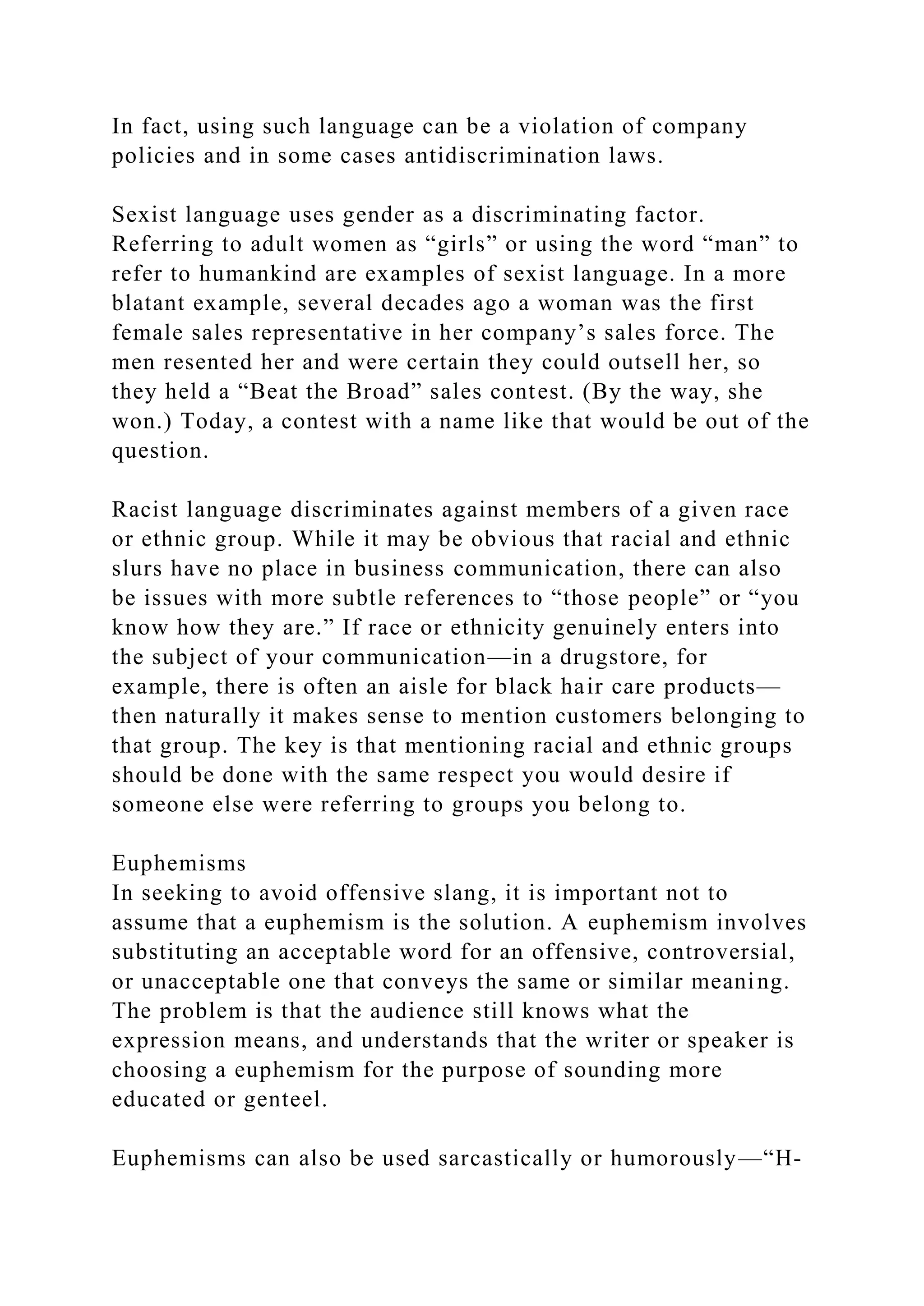 In fact, using such language can be a violation of company
policies and in some cases antidiscrimination laws.
Sexist language uses gender as a discriminating factor.
Referring to adult women as “girls” or using the word “man” to
refer to humankind are examples of sexist language. In a more
blatant example, several decades ago a woman was the first
female sales representative in her company’s sales force. The
men resented her and were certain they could outsell her, so
they held a “Beat the Broad” sales contest. (By the way, she
won.) Today, a contest with a name like that would be out of the
question.
Racist language discriminates against members of a given race
or ethnic group. While it may be obvious that racial and ethnic
slurs have no place in business communication, there can also
be issues with more subtle references to “those people” or “you
know how they are.” If race or ethnicity genuinely enters into
the subject of your communication—in a drugstore, for
example, there is often an aisle for black hair care products—
then naturally it makes sense to mention customers belonging to
that group. The key is that mentioning racial and ethnic groups
should be done with the same respect you would desire if
someone else were referring to groups you belong to.
Euphemisms
In seeking to avoid offensive slang, it is important not to
assume that a euphemism is the solution. A euphemism involves
substituting an acceptable word for an offensive, controversial,
or unacceptable one that conveys the same or similar meaning.
The problem is that the audience still knows what the
expression means, and understands that the writer or speaker is
choosing a euphemism for the purpose of sounding more
educated or genteel.
Euphemisms can also be used sarcastically or humorously—“H-
 