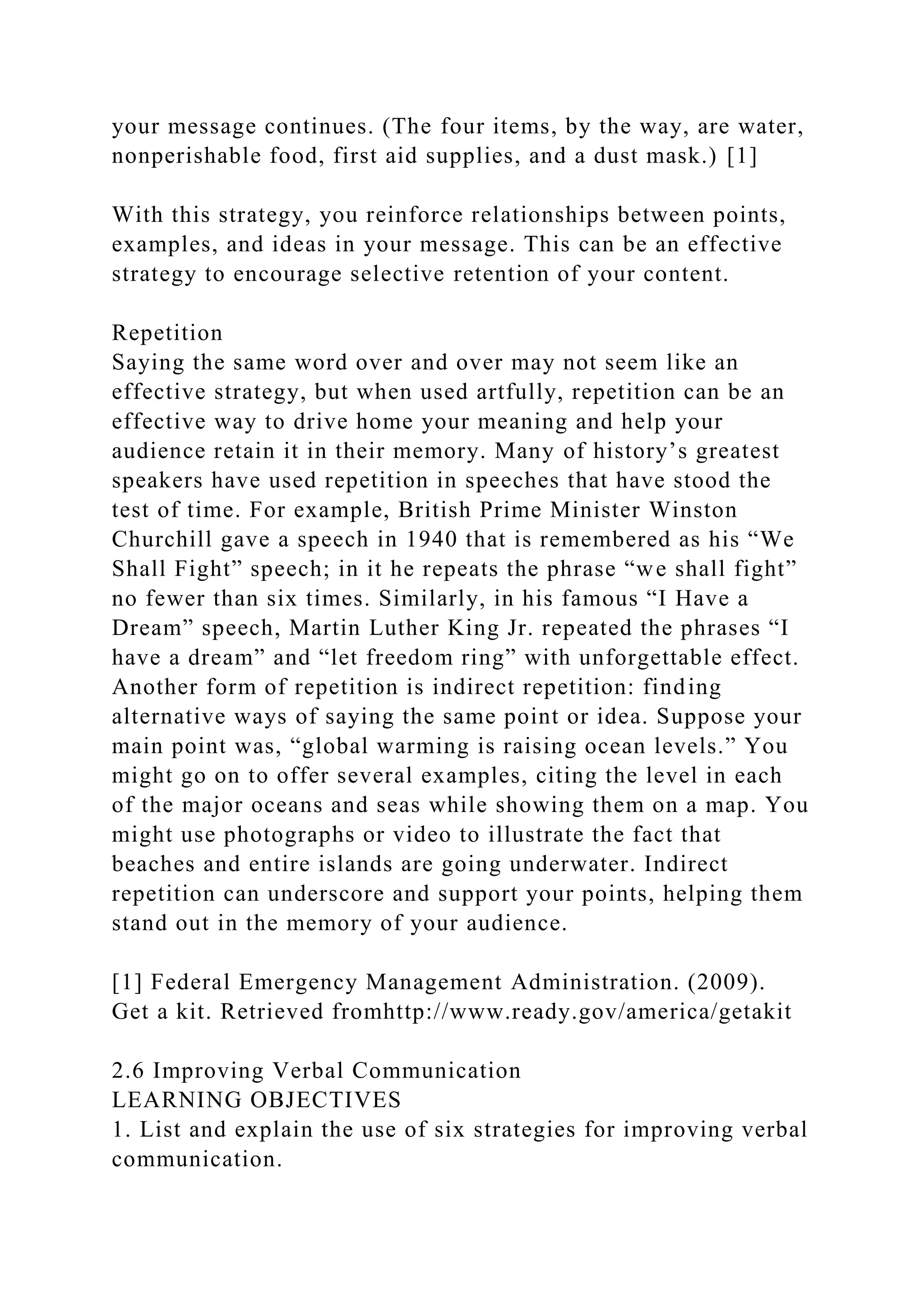 your message continues. (The four items, by the way, are water,
nonperishable food, first aid supplies, and a dust mask.) [1]
With this strategy, you reinforce relationships between points,
examples, and ideas in your message. This can be an effective
strategy to encourage selective retention of your content.
Repetition
Saying the same word over and over may not seem like an
effective strategy, but when used artfully, repetition can be an
effective way to drive home your meaning and help your
audience retain it in their memory. Many of history’s greatest
speakers have used repetition in speeches that have stood the
test of time. For example, British Prime Minister Winston
Churchill gave a speech in 1940 that is remembered as his “We
Shall Fight” speech; in it he repeats the phrase “we shall fight”
no fewer than six times. Similarly, in his famous “I Have a
Dream” speech, Martin Luther King Jr. repeated the phrases “I
have a dream” and “let freedom ring” with unforgettable effect.
Another form of repetition is indirect repetition: finding
alternative ways of saying the same point or idea. Suppose your
main point was, “global warming is raising ocean levels.” You
might go on to offer several examples, citing the level in each
of the major oceans and seas while showing them on a map. You
might use photographs or video to illustrate the fact that
beaches and entire islands are going underwater. Indirect
repetition can underscore and support your points, helping them
stand out in the memory of your audience.
[1] Federal Emergency Management Administration. (2009).
Get a kit. Retrieved fromhttp://www.ready.gov/america/getakit
2.6 Improving Verbal Communication
LEARNING OBJECTIVES
1. List and explain the use of six strategies for improving verbal
communication.
 