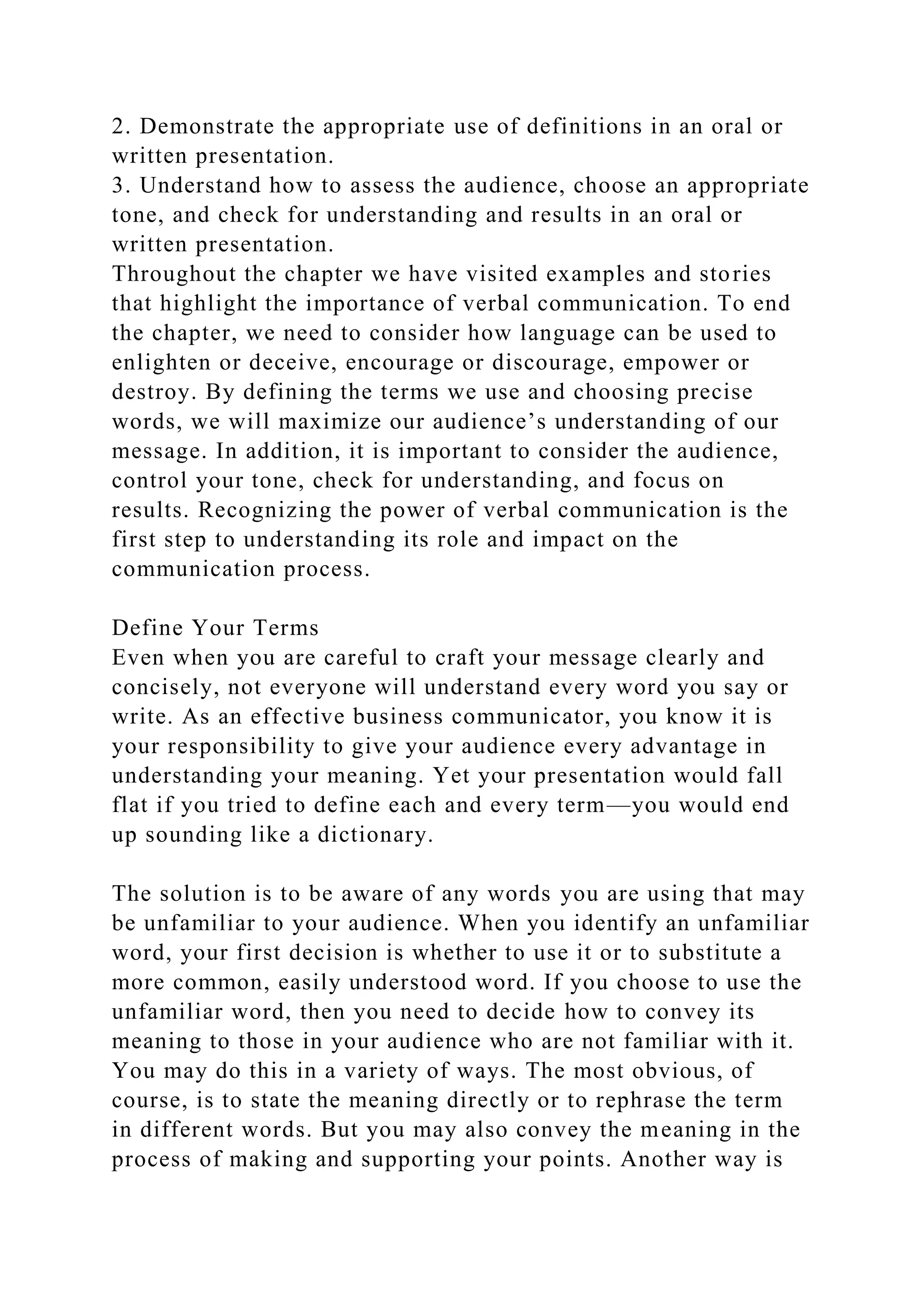 2. Demonstrate the appropriate use of definitions in an oral or
written presentation.
3. Understand how to assess the audience, choose an appropriate
tone, and check for understanding and results in an oral or
written presentation.
Throughout the chapter we have visited examples and stories
that highlight the importance of verbal communication. To end
the chapter, we need to consider how language can be used to
enlighten or deceive, encourage or discourage, empower or
destroy. By defining the terms we use and choosing precise
words, we will maximize our audience’s understanding of our
message. In addition, it is important to consider the audience,
control your tone, check for understanding, and focus on
results. Recognizing the power of verbal communication is the
first step to understanding its role and impact on the
communication process.
Define Your Terms
Even when you are careful to craft your message clearly and
concisely, not everyone will understand every word you say or
write. As an effective business communicator, you know it is
your responsibility to give your audience every advantage in
understanding your meaning. Yet your presentation would fall
flat if you tried to define each and every term—you would end
up sounding like a dictionary.
The solution is to be aware of any words you are using that may
be unfamiliar to your audience. When you identify an unfamiliar
word, your first decision is whether to use it or to substitute a
more common, easily understood word. If you choose to use the
unfamiliar word, then you need to decide how to convey its
meaning to those in your audience who are not familiar with it.
You may do this in a variety of ways. The most obvious, of
course, is to state the meaning directly or to rephrase the term
in different words. But you may also convey the meaning in the
process of making and supporting your points. Another way is
 