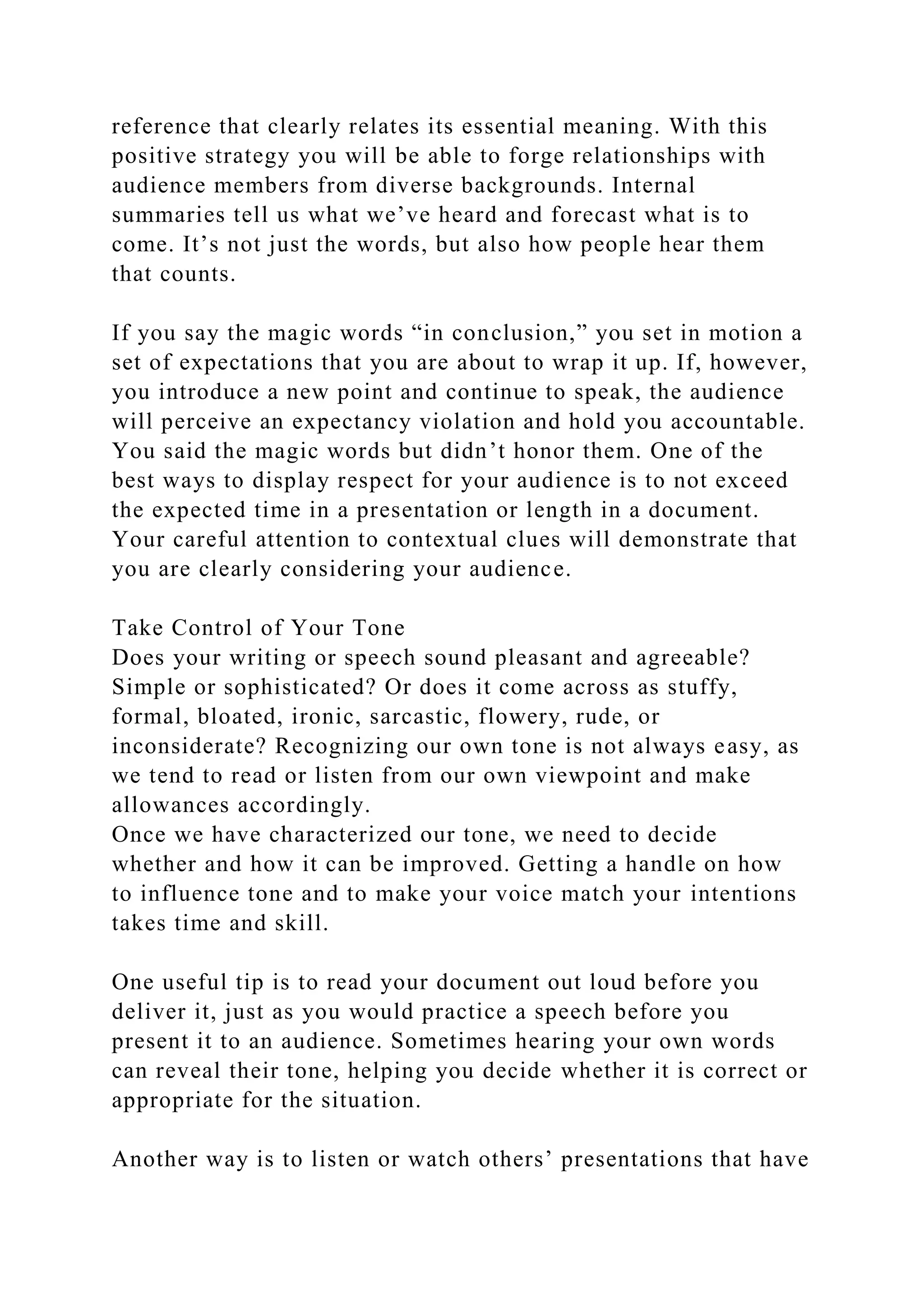 reference that clearly relates its essential meaning. With this
positive strategy you will be able to forge relationships with
audience members from diverse backgrounds. Internal
summaries tell us what we’ve heard and forecast what is to
come. It’s not just the words, but also how people hear them
that counts.
If you say the magic words “in conclusion,” you set in motion a
set of expectations that you are about to wrap it up. If, however,
you introduce a new point and continue to speak, the audience
will perceive an expectancy violation and hold you accountable.
You said the magic words but didn’t honor them. One of the
best ways to display respect for your audience is to not exceed
the expected time in a presentation or length in a document.
Your careful attention to contextual clues will demonstrate that
you are clearly considering your audience.
Take Control of Your Tone
Does your writing or speech sound pleasant and agreeable?
Simple or sophisticated? Or does it come across as stuffy,
formal, bloated, ironic, sarcastic, flowery, rude, or
inconsiderate? Recognizing our own tone is not always easy, as
we tend to read or listen from our own viewpoint and make
allowances accordingly.
Once we have characterized our tone, we need to decide
whether and how it can be improved. Getting a handle on how
to influence tone and to make your voice match your intentions
takes time and skill.
One useful tip is to read your document out loud before you
deliver it, just as you would practice a speech before you
present it to an audience. Sometimes hearing your own words
can reveal their tone, helping you decide whether it is correct or
appropriate for the situation.
Another way is to listen or watch others’ presentations that have
 