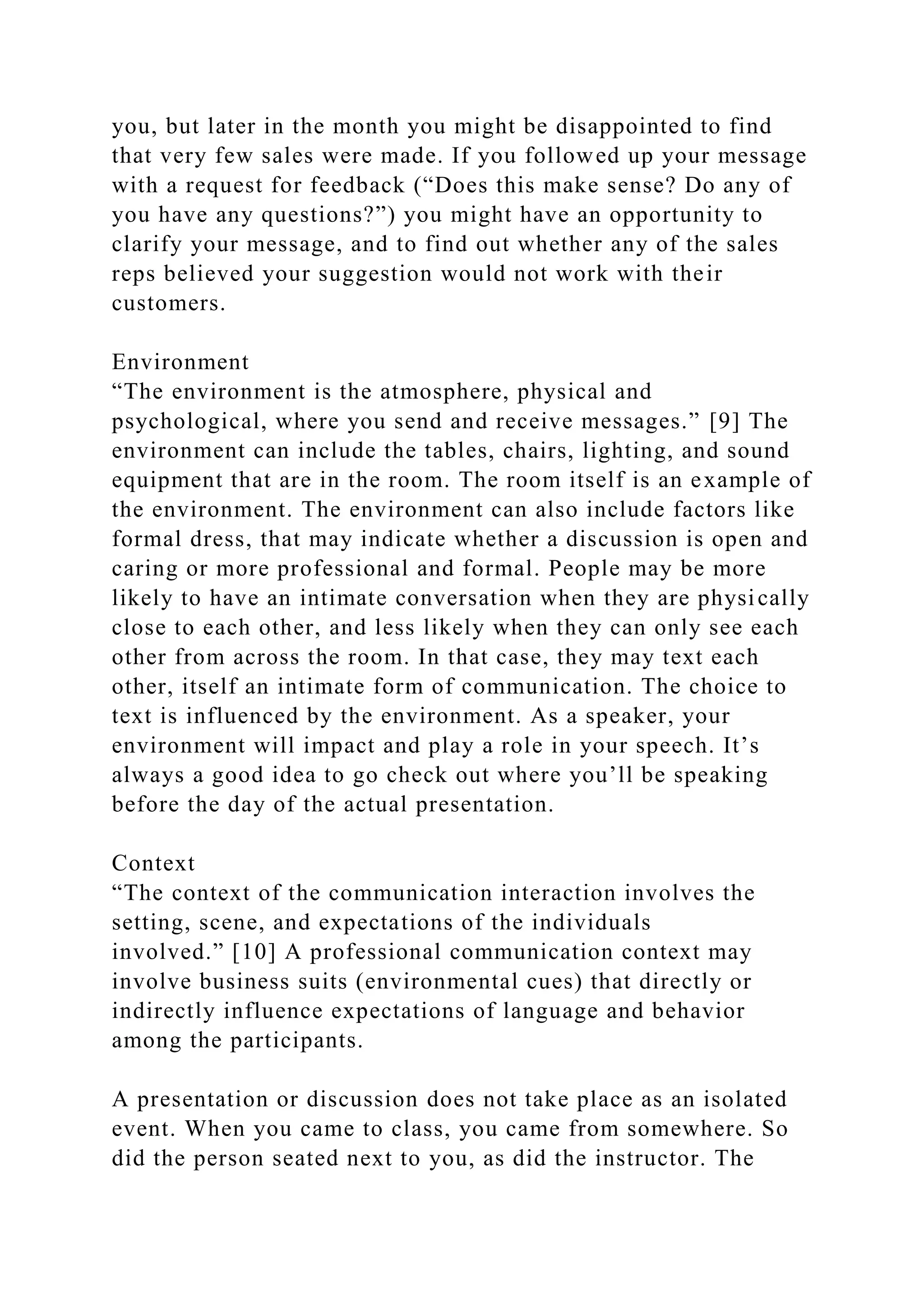 you, but later in the month you might be disappointed to find
that very few sales were made. If you followed up your message
with a request for feedback (“Does this make sense? Do any of
you have any questions?”) you might have an opportunity to
clarify your message, and to find out whether any of the sales
reps believed your suggestion would not work with their
customers.
Environment
“The environment is the atmosphere, physical and
psychological, where you send and receive messages.” [9] The
environment can include the tables, chairs, lighting, and sound
equipment that are in the room. The room itself is an example of
the environment. The environment can also include factors like
formal dress, that may indicate whether a discussion is open and
caring or more professional and formal. People may be more
likely to have an intimate conversation when they are physically
close to each other, and less likely when they can only see each
other from across the room. In that case, they may text each
other, itself an intimate form of communication. The choice to
text is influenced by the environment. As a speaker, your
environment will impact and play a role in your speech. It’s
always a good idea to go check out where you’ll be speaking
before the day of the actual presentation.
Context
“The context of the communication interaction involves the
setting, scene, and expectations of the individuals
involved.” [10] A professional communication context may
involve business suits (environmental cues) that directly or
indirectly influence expectations of language and behavior
among the participants.
A presentation or discussion does not take place as an isolated
event. When you came to class, you came from somewhere. So
did the person seated next to you, as did the instructor. The
 
