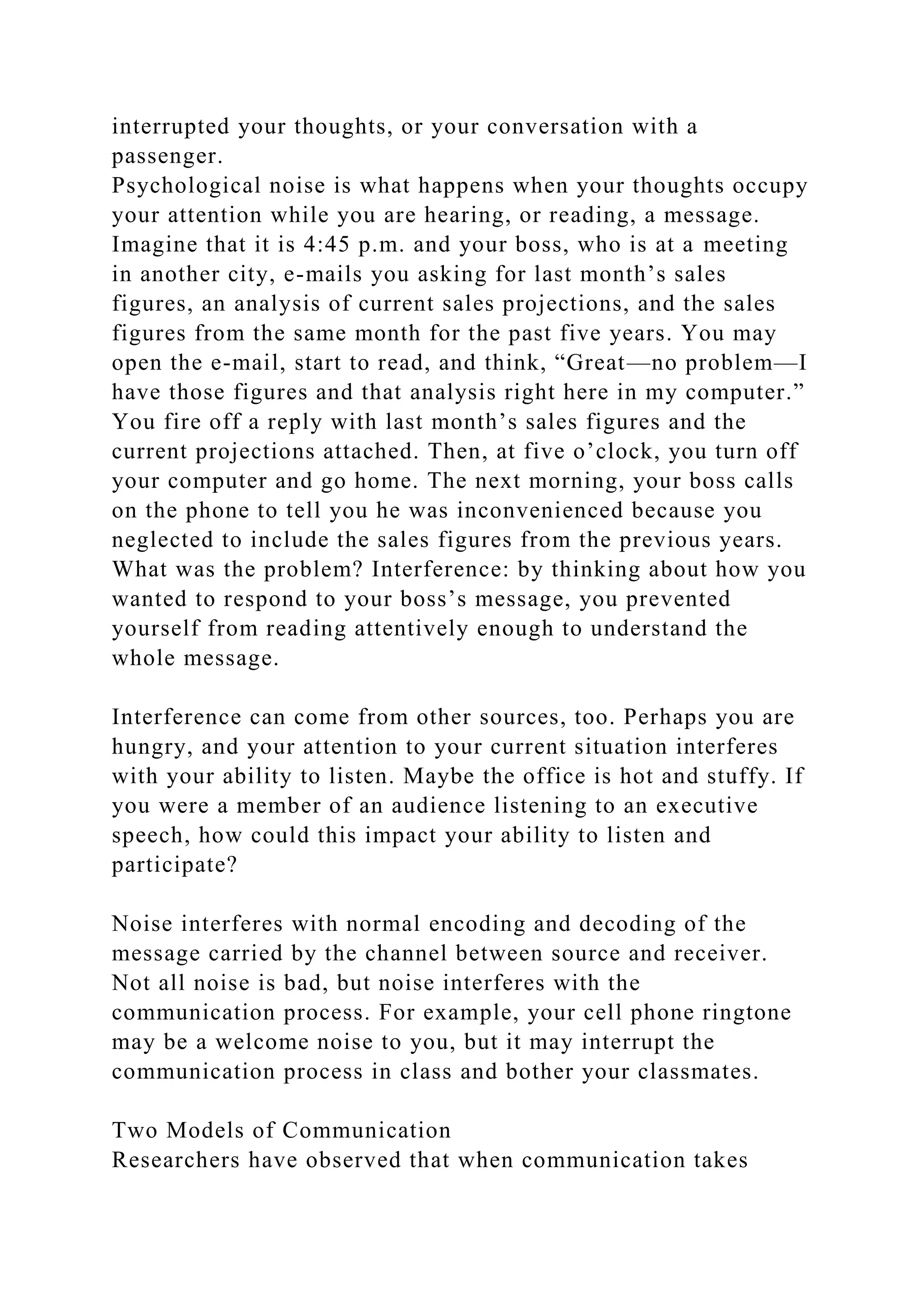 interrupted your thoughts, or your conversation with a
passenger.
Psychological noise is what happens when your thoughts occupy
your attention while you are hearing, or reading, a message.
Imagine that it is 4:45 p.m. and your boss, who is at a meeting
in another city, e-mails you asking for last month’s sales
figures, an analysis of current sales projections, and the sales
figures from the same month for the past five years. You may
open the e-mail, start to read, and think, “Great—no problem—I
have those figures and that analysis right here in my computer.”
You fire off a reply with last month’s sales figures and the
current projections attached. Then, at five o’clock, you turn off
your computer and go home. The next morning, your boss calls
on the phone to tell you he was inconvenienced because you
neglected to include the sales figures from the previous years.
What was the problem? Interference: by thinking about how you
wanted to respond to your boss’s message, you prevented
yourself from reading attentively enough to understand the
whole message.
Interference can come from other sources, too. Perhaps you are
hungry, and your attention to your current situation interferes
with your ability to listen. Maybe the office is hot and stuffy. If
you were a member of an audience listening to an executive
speech, how could this impact your ability to listen and
participate?
Noise interferes with normal encoding and decoding of the
message carried by the channel between source and receiver.
Not all noise is bad, but noise interferes with the
communication process. For example, your cell phone ringtone
may be a welcome noise to you, but it may interrupt the
communication process in class and bother your classmates.
Two Models of Communication
Researchers have observed that when communication takes
 